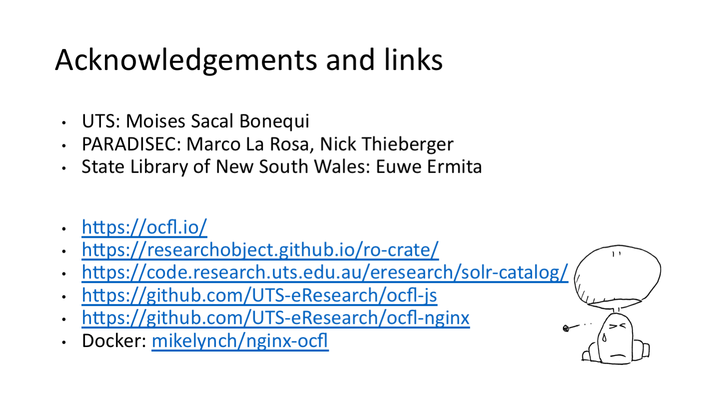 Acknowledgements and links
UTS: Moises Sacal Bonequi
PARADISEC: Marco De La Rosa, Nick Thieberger
State Library of New South Wales: Euwe Ermita
<p>https://ocfl.io/
https://researchobject.github.io/ro-crate/
https://code.research.uts.edu.au/eresearch/solr-catalog/
https://github.com/UTS-eResearch/ocfl-js
https://github.com/UTS-eResearch/ocfl-nginx
Docker: mikelynch/nginx-ocfl</p>
<p>